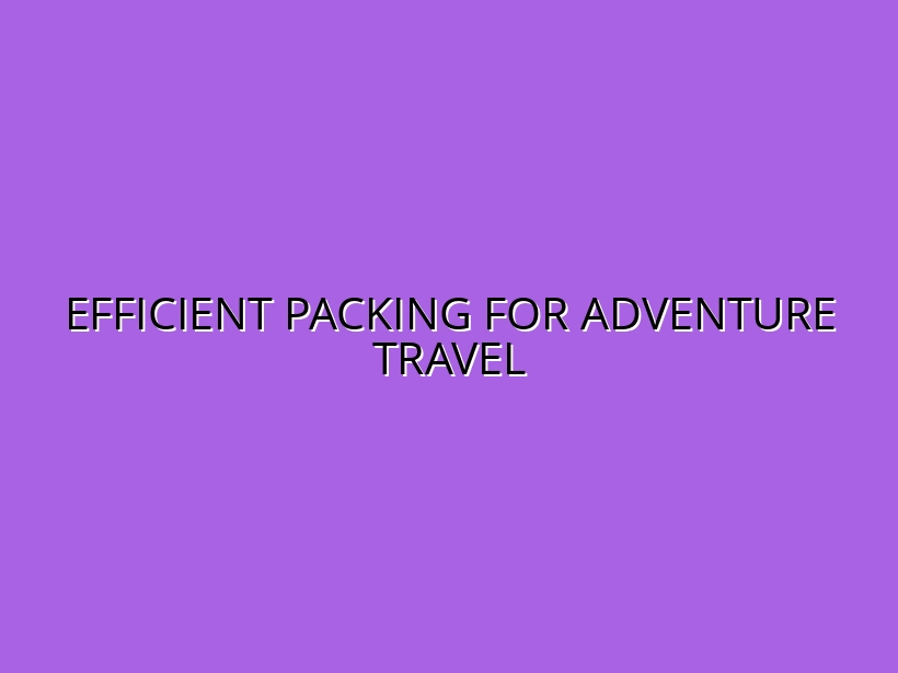 How to Pack Efficiently for Outdoor & Adventure Travel: Expert Tips