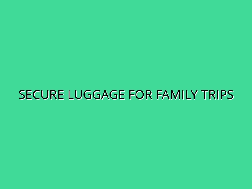 Family Travel Safety: Choosing Secure Luggage for Peace of Mind